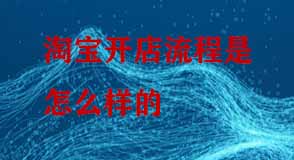 淘寶開店流程是怎么樣的 淘寶開店流程是怎么樣的